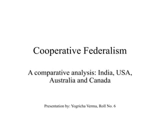 Cooperative Federalism
A comparative analysis: India, USA,
Australia and Canada
Presentation by: Yogricha Verma, Roll No. 6
 