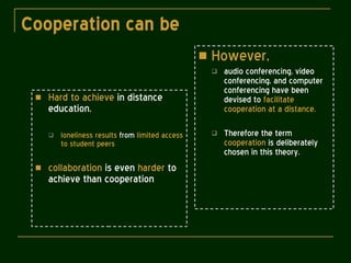 Cooperation can be   Hard to achieve  in distance education.  loneliness results  from  limited access to student peers collaboration  is even  harder  to achieve than cooperation However, audio conferencing, video conferencing, and computer conferencing have been devised to  facilitate cooperation at a distance. Therefore the term  cooperation  is deliberately chosen in this theory. 