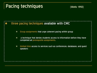 Pacing techniques  (Wells -1992) three pacing techniques  available with CMC Group assignments  that urge coherent pacing within group a technique that denies students access to information before they have completed all  prerequisite assignments . limited time  access to services such as conferences, databases, and guest speakers 