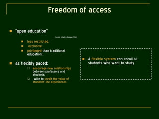 Freedom of access “ open education” Escotet (cited in Keegan 1986) less restricted, exclusive , privileged  than traditional education;  as flexibly paced; encourage new relationships  between professors and students;  wille to  credit the value of students’ life experiences A  flexible system  can enroll all students who want to study 