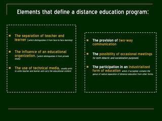 Elements that define a distance education program : The separation of teacher and learner   ( which distinguishes it from face-to-face learning); The influence of an educational organization ,   ( which distinguishes it from private study) The use of technical media ,  usually print, to unite teacher and learner and carry the educational content; The provision of  two-way communication The  possibility of occasional meetings   for both didactic and socialization purposes ;  The participation in an  industrialized form of education   which, if accepted, contains the genus of radical separation of distance education from other forms . 