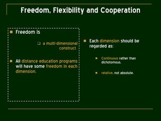Freedom, Flexibility and Cooperation Freedom is a multi-dimensional construct .  All  distance education programs  will have some  freedom in each dimension. Each  dimension  should be regarded as: Continuous  rather than dichotomous, relative , not absolute. 