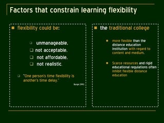 Factors that constrain learning flexibility flexibility could be : unmanageable, not acceptable, not affordable,  not realistic . “ One person’s time flexibility is another’s time delay.” Burge (1991) the  traditional college more flexible  than the distance education institution  with regard to content and medium . Scarce resources  and rigid educational regulations often  inhibit flexible distance education 
