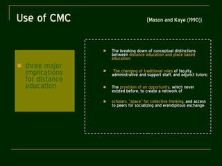 Use of CMC  ( Mason and Kaye (1990))   three major implications for distance education The breaking down of conceptual distinctions between  distance education and place based education; The changing of traditional roles  of faculty, administrative and support staff, and adjunct tutors; The  provision of an opportunity , which never existed before, to create a network of scholars, “space” for collective thinking , and access to peers for socializing and erendipitous exchange. 