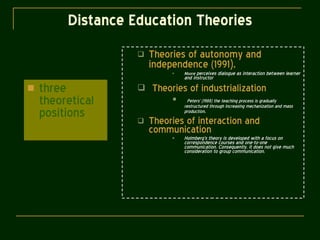 Distance Education Theories three theoretical positions Theories of autonomy and independence (1991 ), Moore  perceives dialogue as interaction between learner and instructor Theories of industrialization Peters’ (1988) the teaching process is gradually restructured through increasing mechanization and mass production .  Theories of interaction and communication Holmberg’s theory is developed with a focus on correspondence courses and one-to-one communication. Consequently, it does not give much consideration to group communication. 
