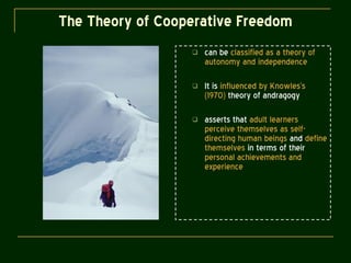 The Theory of Cooperative Freedom can be  classified as a theory of autonomy and independence It is  influenced by Knowles’s (1970)  theory of andragogy asserts that  adult learners perceive themselves as self-directing human beings  and  define themselves  in terms of their  personal achievements and experience 