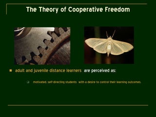 The Theory of Cooperative Freedom adult and juvenile distance learners   are perceived as: motivated, self-directing students  with a desire to control their learning outcomes. 