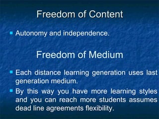 Freedom  of Content Autonomy and independence. Freedom of  Medium Each distance learning generation uses last generation medium. By this way you have more learning styles and you can reach more students assumes dead line agreements flexibility.  
