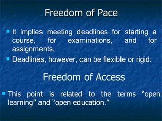 Freedom of Pace It implies meeting deadlines for starting a course, for examinations, and for assignments.  Deadlines, however, can be flexible or rigid. Freedom of Access This point is related to the terms “open learning” and “open education.” 