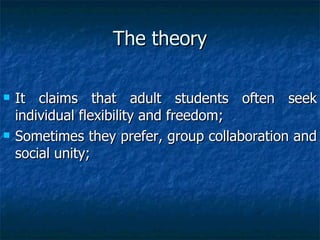 The theory It claims that adult students often seek individual flexibility and freedom; Sometimes they prefer, group collaboration and social unity; 