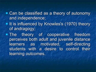 Can be classified as a theory of autonomy and independence;   It is influenced by Knowles's (1970) theory of andragogy; The theory of cooperative freedom perceives both adult and juvenile distance learners as motivated, self-directing students with a desire to control their learning outcomes.   
