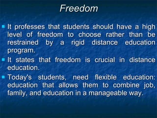 Freedom It professes that students should have a high level of freedom to choose rather than be restrained by a rigid distance education program.  It states that freedom is crucial in distance education.  Today's students, need flexible education: education that allows them to combine job, family, and education in a manageable way. 