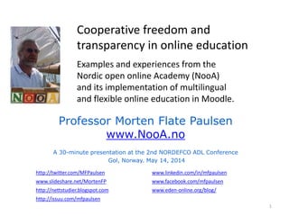 Cooperative freedom and
transparency in online education
Examples and experiences from the
Nordic open online Academy (NooA)
and its implementation of multilingual
and flexible online education in Moodle.
Professor Morten Flate Paulsen
www.NooA.no
A 30-minute presentation at the 2nd NORDEFCO ADL Conference
Gol, Norway. May 14, 2014
http://twitter.com/MFPaulsen
www.slideshare.net/MortenFP
http://nettstudier.blogspot.com
http://issuu.com/mfpaulsen
www.linkedin.com/in/mfpaulsen
www.facebook.com/mfpaulsen
www.eden-online.org/blog/
1
 