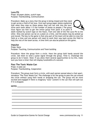 Lava Pit
Props: 20 paper plates, scotch tape.
Purpose: Teambuilding, Communication

Procedure: Make up a story that the group is being chased and they need
to get across a field of hot lava. Give each group paper plates explaining
that when they step on these plates they will not sink into the lava.
(Give each team about 1/3 the number of plates as people.) The group
must figure out how to get the entire group from point A to point B
(both marked by scotch tape on the floor), from one side of the Hot Lava Pit to the
other. Only one person can be on a plate at a time, and the plates may be picked up
and moved. The key to the game is that only part of the team will be able to cross the
field at a time and one person will need to work their way back across the field to
help the rest of the team across. A time limit can also be placed on this game.

Impulse
Props: None
Purpose: Touching, Communication and Team building

Procedure: Have the group form a circle. Have the group hold hands around the
circle. Ask them to send a pulse signal through the group. Time it. Challenge the
group to do it faster. Note: If you allow them several opportunities to try this, make
sure you have a timer that will display hundredths of a second.

Pass The Toxic Waste Can
Props: A soda can
Purpose: Teambuilding, Cooperation

Procedure: The group must form a circle, with each person spread about a foot apart.
Introduce "The Toxic Waste Can" The challenge is for the group to pass the can around
the circle without using their hands or dropping the can. The group will be more
excited and engaged if there is imaginary "toxic" content in the can that will spill out
if it is dropped.

NOTES ____________________________________________________________
_________________________________________________________________
_________________________________________________________________
_________________________________________________________________
_________________________________________________________________
_________________________________________________________________
_________________________________________________________________
_________________________________________________________________



Guide to Cooperative Games for Social Change               www.commonaction.org 11
 