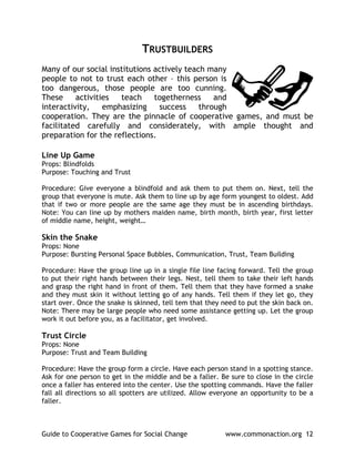 TRUSTBUILDERS
Many of our social institutions actively teach many
people to not to trust each other – this person is
too dangerous, those people are too cunning.
These     activities  teach     togetherness     and
interactivity,    emphasizing    success     through
cooperation. They are the pinnacle of cooperative games, and must be
facilitated carefully and considerately, with ample thought and
preparation for the reflections.

Line Up Game
Props: Blindfolds
Purpose: Touching and Trust

Procedure: Give everyone a blindfold and ask them to put them on. Next, tell the
group that everyone is mute. Ask them to line up by age form youngest to oldest. Add
that if two or more people are the same age they must be in ascending birthdays.
Note: You can line up by mothers maiden name, birth month, birth year, first letter
of middle name, height, weight…

Skin the Snake
Props: None
Purpose: Bursting Personal Space Bubbles, Communication, Trust, Team Building

Procedure: Have the group line up in a single file line facing forward. Tell the group
to put their right hands between their legs. Nest, tell them to take their left hands
and grasp the right hand in front of them. Tell them that they have formed a snake
and they must skin it without letting go of any hands. Tell them if they let go, they
start over. Once the snake is skinned, tell tem that they need to put the skin back on.
Note: There may be large people who need some assistance getting up. Let the group
work it out before you, as a facilitator, get involved.

Trust Circle
Props: None
Purpose: Trust and Team Building

Procedure: Have the group form a circle. Have each person stand in a spotting stance.
Ask for one person to get in the middle and be a faller. Be sure to close in the circle
once a faller has entered into the center. Use the spotting commands. Have the faller
fall all directions so all spotters are utilized. Allow everyone an opportunity to be a
faller.



Guide to Cooperative Games for Social Change              www.commonaction.org 12
 