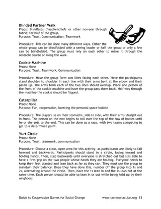 Blinded Partner Walk
Props: Blindfolds (handkerchiefs or other non-see through
fabric) for half of the group.
Purpose: Trust, Communication, Teamwork

Procedure: This can be done many different ways. Either the
whole group can be blindfolded with a seeing leader or half the group or only a few
can be blindfolded. The group must rely on each other to make it through the
obstacle course or along the walk.

Cookie Machine
Props: None
Purpose: Trust, Teamwork, Communication

Procedure: Have the group form two lines facing each other. Have the participants
stand shoulder to shoulder in each line with their arms bent at the elbow and their
palms up. The arms form each of the two lines should overlap. Place one person of
the front of the cookie machine and have the group pass them back. Half way through
the machine the cookie should be flipped.

Caterpillar
Props: None
Purpose: Fun, cooperation, bursting the personal space bubble

Procedure: The players lie on their stomachs, side to side, with their arms straight out
in front. The person on the end begins to roll over the top of the row of bodies until
he or she gets to the end. This can be done as a race, with two teams competing to
get to a determined point.

Yurt Circle
Props: None
Purpose: Trust, teamwork, communication

Procedure: Choose a clear, open area for this activity, as participants are likely to fall
forward and backwards. Participants should stand in a circle, facing inward and
holding hands. Then, step backwards until everyone is stretched out but still able to
have a firm grip on the two people whose hands they are holding. Everyone needs to
keep their feet planted and lean back as far as they can. They must use the group to
maintain their balance. Once they have done this, number off the group into 1s and
2s, alternating around the circle. Then, have the 1s lean in and the 2s lean out at the
same time. Each person should be able to lean in or out while being held up by their
neighbors.




Guide to Cooperative Games for Social Change                www.commonaction.org 13
 