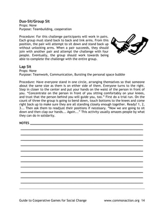 Duo-Sit/Group Sit
Props: None
Purpose: Teambuilding, cooperation

Procedure: For this challenge participants will work in pairs.
Each group must stand back to back and link arms. From this
position, the pair will attempt to sit down and stand back up
without unlocking arms. When a pair succeeds, they should
join with another pair and attempt the challenge with four
people. Eventually, the group should work towards being
able to complete the challenge with the entire group.

Lap Sit
Props: None
Purpose: Teamwork, Communication, Bursting the personal space bubble

Procedure: Have everyone stand in one circle, arranging themselves so that someone
about the same size as them is on either side of them. Everyone turns to the right.
Step in closer to the center and put your hands on the waist of the person in front of
you. “Concentrate on the person in front of you sitting comfortably on your knees,
and trust that the person behind you will guide you, too.” First do a trial run. On the
count of three the group is going to bend down, touch bottoms to the knees and come
right back up to make sure they are all standing closely enough together. Ready? 1, 2,
3... Then ask them to readjust their positions if necessary. “Now we are going to sit
down and then clap our hands... Again...” This activity usually amazes people by what
they can do in solidarity.

NOTES ____________________________________________________________
_________________________________________________________________
_________________________________________________________________
_________________________________________________________________
_________________________________________________________________
_________________________________________________________________
_________________________________________________________________
_________________________________________________________________
_________________________________________________________________
_________________________________________________________________
_________________________________________________________________
_________________________________________________________________
______________________________________________________________________________



Guide to Cooperative Games for Social Change              www.commonaction.org 14
 
