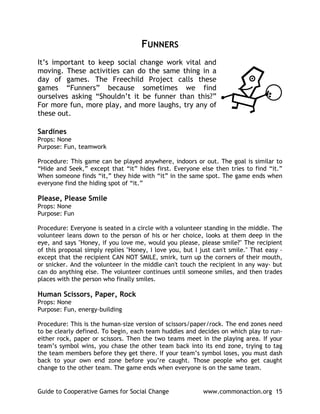 FUNNERS
It’s important to keep social change work vital and
moving. These activities can do the same thing in a
day of games. The Freechild Project calls these
games “Funners” because sometimes we find
ourselves asking “Shouldn’t it be funner than this?”
For more fun, more play, and more laughs, try any of
these out.

Sardines
Props: None
Purpose: Fun, teamwork

Procedure: This game can be played anywhere, indoors or out. The goal is similar to
“Hide and Seek,” except that “it” hides first. Everyone else then tries to find “it.”
When someone finds “it,” they hide with “it” in the same spot. The game ends when
everyone find the hiding spot of “it.”

Please, Please Smile
Props: None
Purpose: Fun

Procedure: Everyone is seated in a circle with a volunteer standing in the middle. The
volunteer leans down to the person of his or her choice, looks at them deep in the
eye, and says "Honey, if you love me, would you please, please smile?" The recipient
of this proposal simply replies "Honey, I love you, but I just can't smile." That easy -
except that the recipient CAN NOT SMILE, smirk, turn up the corners of their mouth,
or snicker. And the volunteer in the middle can't touch the recipient in any way- but
can do anything else. The volunteer continues until someone smiles, and then trades
places with the person who finally smiles.

Human Scissors, Paper, Rock
Props: None
Purpose: Fun, energy-building

Procedure: This is the human-size version of scissors/paper/rock. The end zones need
to be clearly defined. To begin, each team huddles and decides on which play to run-
either rock, paper or scissors. Then the two teams meet in the playing area. If your
team’s symbol wins, you chase the other team back into its end zone, trying to tag
the team members before they get there. If your team’s symbol loses, you must dash
back to your own end zone before you’re caught. Those people who get caught
change to the other team. The game ends when everyone is on the same team.


Guide to Cooperative Games for Social Change               www.commonaction.org 15
 