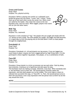 Crows and Cranes
Props: None
Purpose: Fun, physical activity

Procedure: Define a playing area similar to a volleyball court.
Divide the group into two teams, “crows” and “ cranes,” lining
them up to face each other across the center live. When crows
are called by the leader, they chase the cranes to the rear
boundary area, and vice versa. When tagged, players must stand
still (or join the other team)

Blob Tag
Props: None
Purpose: Fun, teamwork

Procedure: In this variation of “tag,” the people who are caught join hands with the
“it” person to form a blob. The more people are caught, the bigger the blob becomes.
It’s a good idea to limit the playing area so the blob doesn’t have to chase people
through the neighborhood.

Everybody's It
Props: None
Purpose: Fun

Procedure: Everybody is it. All participants can tag anyone. If you are tagged you
must freeze in place. Anyone can free a tagged person by 'high-fiving' them. It is the
participant's choice together tag people, free people, or try a combination of both.

Face-Off
Props: None
Purpose: Fun

Procedure: Group stands in a circle so everyone can see each other. Start by doing
face stretches, creating an air of goofiness and safe space for play.
The facilitator starts by making a strange, distorted, crazy face. When everybody sees
it, the facilitator turns to their left. The second person carefully copies the
expression, and then both people turn to the middle. The circle claps or cheers to
indicate how successful the copy, or "Face-Off," is. Then, the second person turns to
their left and shares a new crazy expression with the person next to them! Go all the
way around the circle.

NOTES ____________________________________________________________
_________________________________________________________________

______________________________________________________________________________


Guide to Cooperative Games for Social Change               www.commonaction.org 16
 