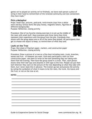 games we’ve played (or activity we’ve finished), we leave each person a piece of
string in their hand to remind them of the renewed community and new connections
they have made.”

Pick a Metaphor
Props: Small toys, pictures, postcards, knick knacks (toys from a dollar
store and buy various items like play money, magnetic letters, figurines of
different backgrounds)
Purpose: Reflection, closing activity

Procedure: One of my favorite closing exercises is to set up the middle of
the room with small stuff. Have everyone pick three items they think
represent their experience with the group from the pile. Everybody then
shares with the group about one or all of the items they picked. All participants then
get to choose one object to keep, to remind them of what they said.

Leafs on the Tree
Props: One sheet of flipchart paper, markers, and construction paper
Purpose: Reflection, closing activity

Procedure: Draw a picture of a tree on a flip chart including roots, trunk, branches,
leaves and fruit – or however you want. Give each participant a leaf cut from
construction paper. Ask them to write on the leaf something they are taking with
them from the training. Then have the group stand in a circle. Then, each person
shares what their leaf says and attaches it with tape to the tree. People can put their
leaf wherever they want on the picture of the tree depending on what they take with
them, but I never state this in advance. The trainers go last and process the activity
by noting the symbolism of what it means to be the roots, the trunk, the leaves and
the fruit, or not on the tree at all.

NOTES ____________________________________________________________
_________________________________________________________________
_________________________________________________________________
_________________________________________________________________
_________________________________________________________________
_________________________________________________________________
_________________________________________________________________
_________________________________________________________________
_________________________________________________________________
_________________________________________________________________
_________________________________________________________________



Guide to Cooperative Games for Social Change               www.commonaction.org 18
 