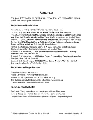 RESOURCES
For more information on facilitation, reflection, and cooperative games
check out these great resources.

Recommended Publications

Fluegelman, A. (1981) More New Games! New York: Doubleday.
LeFevre, D. (1988) New Games for the Whole Family. New York: Perigree.
Project Adventure (1995) Youth Leadership in Action: A Guide to Cooperative Games
and Group Activities Written By and For Youth Leaders. Dubuque, IA: Kendall/Hunt.
Johnson, S. (1984) A Manual on Nonviolence and Children. Philadelphia: New Society.
Ronhke, K. (1984) Silver Bullets: A Guide to Initiative Problems, Adventure Games,
Stunts and Trust Activities. Dubuque, IA: Kendall/Hunt.
Ronhke, K. (1989) Cowstails and Cobras II: A Guide to Games, Initiatives, Ropes
Courses, & Adventure Curriculum. Dubuque, IA: Kendall/Hunt.
Scannell, E. & Newstrom, J. (1980) Games Trainers Play: Experiential Learning
Exercises. New York, McGraw-Hill.
Scannell, E. & Newstrom, J. (1983) More Games Trainers Play: Experiential Learning
Exercises. New York, McGraw-Hill.
Scannell, E. & Newstrom, J. (1991) Still More Games Trainers Play: Experiential
Learning Exercises. New York, McGraw-Hill.

Recommended Organizations

Project Adventure - www.pa.org
High 5 Adventure - www.high4adventure.org
Association for Experiential Education - www.aee.org
The National Society for Experiential Education - www.nsee.org
Outdoor Network - www.outdoornetwork.com

Recommended Websites

FireStarter Youth Power Program – www.freechild.org/Firestarter
Index to Group Experiential Games - www.wilderdom.com/games
Cooperative Games - www.cwu.edu/~jefferis/unitplans/cooperativegames




Guide to Cooperative Games for Social Change             www.commonaction.org 19
 