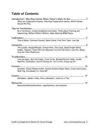 Table of Contents
Introduction: Why Play Games When There’s Work To Do?...................3
      What are Cooperative Games, Why Play Cooperative Games, Which Games
      Should We Play

Tips for Facilitators.................................................................5
      Be a Facilitator, Create Guidelines and Goals, Think about Framing and
      Sequencing, Reflect-Reflect-Reflect, Make Meaning With Playas

IceBreakers ..........................................................................7
      Toss-A-Name, Common Ground, Name Game, Find Your Type, Line Ups

Initiatives.............................................................................9
      The Candle, People2People, Human Knot, The Clock, Black Knight-White
      Knight, Impulse, Touch the Can (Because You Can-Can-Can!), Lava Pit, Bloop,
      Pass the Toxic Waste Can

TrustBuilders....................................................................... 12
      Line Up Again, Skin the Snake, Trust Circle, Blinded Partner Walk, Cookie
      Machine, Caterpillar, Duo-Sit/Group Sit, Yurt Circle, Group Lap Sit

Funners ............................................................................. 15
      Sardines, Please-Please Smile?, Human Scissors/Paper/Rock, Crows and Cranes,
      Blob Tag, Everybody’s It, Face-Off

Closers .............................................................................. 17
      RainMaker, Spider’s Web, Pick-a-Metaphor, Leafs on a Tree

Resources .......................................................................... 19
      Recommended publications, organizations, and websites




Guide to Cooperative Games for Social Change                 www.commonaction.org 2
 