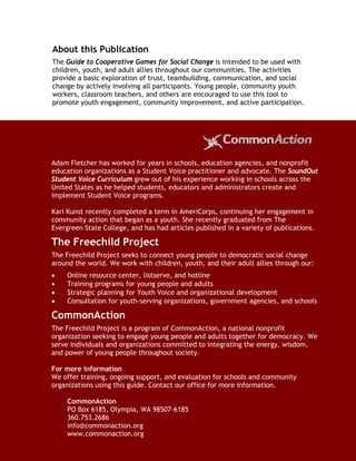 About this Publication
   The Guide to Cooperative Games for Social Change is intended to be used with
   children, youth, and adult allies throughout our communities. The activities
   provide a basic exploration of trust, teambuilding, communication, and social
   change by actively involving all participants. Young people, community youth
   workers, classroom teachers, and others are encouraged to use this tool to
   promote youth engagement, community improvement, and active participation.




  Adam Fletcher has worked for years in schools, education agencies, and nonprofit
  education organizations as a Student Voice practitioner and advocate. The SoundOut
  Student Voice Curriculum grew out of his experience working in schools across the
  United States as he helped students, educators and administrators create and
  implement Student Voice programs.

  Kari Kunst recently completed a term in AmeriCorps, continuing her engagement in
  community action that began as a youth. She recently graduated from The
  Evergreen State College, and has had articles published in a variety of publications.

  The Freechild Project
  The Freechild Project seeks to connect young people to democratic social change
  around the world. We work with children, youth, and their adult allies through our:
  •    Online resource center, listserve, and hotline
  •    Training programs for young people and adults
  •    Strategic planning for Youth Voice and organizational development
  •    Consultation for youth-serving organizations, government agencies, and schools

  CommonAction
  The Freechild Project is a program of CommonAction, a national nonprofit
  organization seeking to engage young people and adults together for democracy. We
  serve individuals and organizations committed to integrating the energy, wisdom,
  and power of young people throughout society.

  For more information
  We offer training, ongoing support, and evaluation for schools and community
  organizations using this guide. Contact our office for more information.

        CommonAction
        PO Box 6185, Olympia, WA 98507-6185
        360.753.2686
        info@commonaction.org
        www.commonaction.org
Guide to Cooperative Games for Social Change              www.commonaction.org 20
 