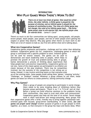 INTRODUCTION:
       WHY PLAY GAMES WHEN THERE’S WORK                            TO DO?
                     There are at least two kinds of games: One would be called
                     finite, the other infinite. A finite game is played for the
                     purpose of winning, and an infinite game is played for the
                     purpose of continuing to play. The rules of a finite game may
                     not change; the rules of an infinite game must... The finite
                     game player aims to win eternal life; the infinite player aims
                     for eternal birth. - James P. Carse*

There's so much to do! Our communities are falling apart, young people, old people,
brown people, black people, poor people, and lots of other people aren't getting the
respect or power they deserve. Why play games when there's so much work to do?
There are a lot of reasons to look at, but first let's define what we're talking about.

What Are Cooperative Games?
Cooperative games emphasize participation, challenge and fun rather then defeating
someone. Cooperative games are fun, cooperative, challenging games in which the
group is confronted with a specific problem to solve. Initiative games
can be used for several reasons. The games can be used to
demonstrate and teach leadership skills to people, which helps to
promote the growth of trust and problem-solving skills in groups.
Games demonstrate a process of thinking about experiences that
helps people learn and practice responsibility. Cooperative games are
not new. Some of the classic games we participated in as children are
classic because of the play emphasis. There may be competition
involved, but the outcome of the competition is not sitting out or
losing. Instead, it may involve switching teams so that everyone ends
up on the winning team. Some people avoid calling them "games," choosing "activity,"
"challenge," or "problem" instead. Whatever a group chooses to call them, these
games can boost our efforts to create powerful, lasting community change.

Why Play Games?
                When a group of people are preparing to participate in social change,
                there needs to be some breaking down of inhibitions before they
                become group participants. "There is no 'I' in T-E-A-M" and all that.
                Before a group can build effective solutions to the problems facing
                their communities, they need to trust each other and communicate.
                Cooperative games also help set the tone of an action. Social change
                work is often hard-driven and energy-consuming. Many groups find
that cooperative games offer a brisk, friendly way to bring together passionate task-
oriented goals with focused, group-driven teambuilding. In other words, fun and
games can propel social change! Another purpose of games is to get people to think
together, as a team, so that everyone in the group has input and shares ideas. When


Guide to Cooperative Games for Social Change                www.commonaction.org 3
 