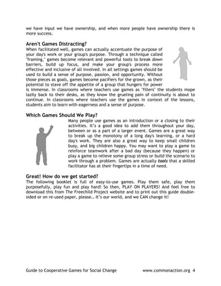 we have input we have ownership, and when more people have ownership there is
more success.

Aren't Games Distracting?
When facilitated well, games can actually accentuate the purpose of
your day's work or your group's purpose. Through a technique called
"framing," games become relevant and powerful tools to break down
barriers, build up focus, and make your group's process more
effective and inclusive of all involved. In all settings games should be
used to build a sense of purpose, passion, and opportunity. Without
those pieces as goals, games become pacifiers for the grown, as their
potential to stave off the appetite of a group that hungers for power
is immense. In classrooms where teachers use games as "fillers" the students mope
lazily back to their desks, as they know the grueling pain of continuity is about to
continue. In classrooms where teachers use the games in context of the lessons,
students aim to learn with eagerness and a sense of purpose.

Which Games Should We Play?
                     Many people use games as an introduction or a closing to their
                     activities. It’s a good idea to add them throughout your day,
                     between or as a part of a larger event. Games are a great way
                     to break up the monotony of a long day's learning, or a hard
                     day's work. They are also a great way to keep small children
                     busy, and big children happy. You may want to play a game to
                     reinforce teamwork after a bad day (because they happen) or
                     play a game to relieve some group stress or build the scenario to
                     work through a problem. Games are actually tools that a skilled
                     facilitator has at their fingertips in a time of need.

Great! How do we get started?
The following booklet is full of easy-to-use games. Play them safe, play them
purposefully, play fun and play hard! So then, PLAY ON PLAYERS! And feel free to
download this from The Freechild Project website and to print out this guide double-
sided or on re-used paper, please… It’s our world, and we CAN change it!




Guide to Cooperative Games for Social Change               www.commonaction.org 4
 