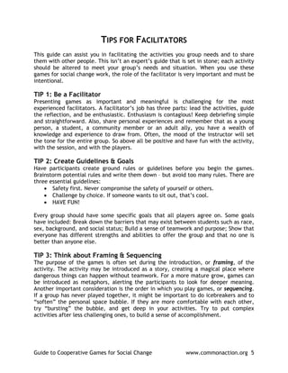 TIPS FOR FACILITATORS
This guide can assist you in facilitating the activities you group needs and to share
them with other people. This isn’t an expert’s guide that is set in stone; each activity
should be altered to meet your group’s needs and situation. When you use these
games for social change work, the role of the facilitator is very important and must be
intentional.

TIP 1: Be a Facilitator
Presenting games as important and meaningful is challenging for the most
experienced facilitators. A facilitator’s job has three parts: lead the activities, guide
the reflection, and be enthusiastic. Enthusiasm is contagious! Keep debriefing simple
and straightforward. Also, share personal experiences and remember that as a young
person, a student, a community member or an adult ally, you have a wealth of
knowledge and experience to draw from. Often, the mood of the instructor will set
the tone for the entire group. So above all be positive and have fun with the activity,
with the session, and with the players.

TIP 2: Create Guidelines & Goals
Have participants create ground rules or guidelines before you begin the games.
Brainstorm potential rules and write them down – but avoid too many rules. There are
three essential guidelines:
    • Safety first. Never compromise the safety of yourself or others.
    • Challenge by choice. If someone wants to sit out, that’s cool.
    • HAVE FUN!

Every group should have some specific goals that all players agree on. Some goals
have included: Break down the barriers that may exist between students such as race,
sex, background, and social status; Build a sense of teamwork and purpose; Show that
everyone has different strengths and abilities to offer the group and that no one is
better than anyone else.

TIP 3: Think about Framing & Sequencing
The purpose of the games is often set during the introduction, or framing, of the
activity. The activity may be introduced as a story, creating a magical place where
dangerous things can happen without teamwork. For a more mature grow, games can
be introduced as metaphors, alerting the participants to look for deeper meaning.
Another important consideration is the order in which you play games, or sequencing.
If a group has never played together, it might be important to do icebreakers and to
“soften” the personal space bubble. If they are more comfortable with each other,
try “bursting” the bubble, and get deep in your activities. Try to put complex
activities after less challenging ones, to build a sense of accomplishment.




Guide to Cooperative Games for Social Change                 www.commonaction.org 5
 