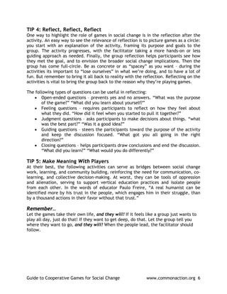 TIP 4: Reflect, Reflect, Reflect
One way to highlight the role of games in social change is in the reflection after the
activity. An easy way to see the relevance of reflection is to picture games as a circle:
you start with an explanation of the activity, framing its purpose and goals to the
group. The activity progresses, with the facilitator taking a more hands-on or less
guiding approach as needed. Finally, the group reflection helps participants see how
they met the goal, and to envision the broader social change implications. Then the
group has come full-circle. Be as concrete or as “spacey” as you want – during the
activities its important to “lose ourselves” in what we’re doing, and to have a lot of
fun. But remember to bring it all back to reality with the reflection. Reflecting on the
activities is vital to bring the group back to the reason why they’re playing games.

The following types of questions can be useful in reflecting:
   • Open-ended questions – prevents yes and no answers. “What was the purpose
       of the game?” “What did you learn about yourself?”
   • Feeling questions – requires participants to reflect on how they feel about
       what they did. “How did it feel when you started to pull it together?”
   • Judgment questions – asks participants to make decisions about things. “what
       was the best part?” “Was it a good idea?”
   • Guiding questions – steers the participants toward the purpose of the activity
       and keep the discussion focused. “What got you all going in the right
       direction?”
   • Closing questions – helps participants draw conclusions and end the discussion.
       “What did you learn?” “What would you do differently?”

TIP 5: Make Meaning With Players
At their best, the following activities can serve as bridges between social change
work, learning, and community building, reinforcing the need for communication, co-
learning, and collective decision-making. At worst, they can be tools of oppression
and alienation, serving to support vertical education practices and isolate people
from each other. In the words of educator Paulo Freire, “A real humanist can be
identified more by his trust in the people, which engages him in their struggle, than
by a thousand actions in their favor without that trust.”

Remember…
Let the games take their own life, and they will! If it feels like a group just wants to
play all day, just do that! If they want to get deep, do that. Let the group tell you
where they want to go, and they will! When the people lead, the facilitator should
follow.




Guide to Cooperative Games for Social Change                  www.commonaction.org 6
 