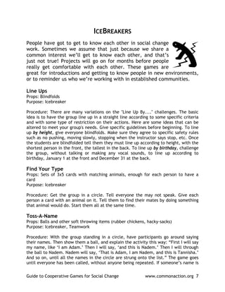 ICEBREAKERS
People have got to get to know each other in social change
work. Sometimes we assume that just because we share a
common interest we’ll get to know each other, and that’s
just not true! Projects will go on for months before people
really get comfortable with each other. These games are
great for introductions and getting to know people in new environments,
or to reminder us who we’re working with in established communities.

Line Ups
Props: Blindfolds
Purpose: Icebreaker

Procedure: There are many variations on the "Line Up By...." challenges. The basic
idea is to have the group line up in a straight line according to some specific criteria
and with some type of restriction on their actions. Here are some ideas that can be
altered to meet your group's needs. Give specific guidelines before beginning. To line
up by height, give everyone blindfolds. Make sure they agree to specific safety rules
such as no pushing, moving slowly, stopping when the instructor says stop, etc. Once
the students are blindfolded tell them they must line up according to height, with the
shortest person in the front, the tallest in the back. To line up by birthday, challenge
the group, without talking or making any vocal sounds, to line up according to
birthday, January 1 at the front and December 31 at the back.

Find Your Type
Props: Sets of 3x5 cards with matching animals, enough for each person to have a
card
Purpose: Icebreaker

Procedure: Get the group in a circle. Tell everyone the may not speak. Give each
person a card with an animal on it. Tell them to find their mates by doing something
that animal would do. Start them all at the same time.

Toss-A-Name
Props: Balls and other soft throwing items (rubber chickens, hacky-sacks)
Purpose: Icebreaker, Teamwork

Procedure: With the group standing in a circle, have participants go around saying
their names. Then show them a ball, and explain the activity this way: “First I will say
my name, like ‘I am Adam.’ Then I will say, ‘and this is Nadem.’ Then I will through
the ball to Nadem. Nadem will say, ‘That is Adam, I am Nadem, and this is Tannisha.’
And so on, until all the names in the circle are strung onto the list.” The game goes
until everyone has been called, without anyone being repeated. If someone’s name is


Guide to Cooperative Games for Social Change                www.commonaction.org 7
 