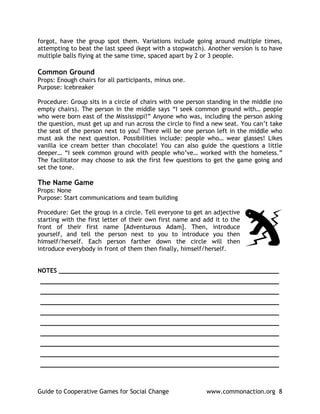 forgot, have the group spot them. Variations include going around multiple times,
attempting to beat the last speed (kept with a stopwatch). Another version is to have
multiple balls flying at the same time, spaced apart by 2 or 3 people.

Common Ground
Props: Enough chairs for all participants, minus one.
Purpose: Icebreaker

Procedure: Group sits in a circle of chairs with one person standing in the middle (no
empty chairs). The person in the middle says “I seek common ground with… people
who were born east of the Mississippi!” Anyone who was, including the person asking
the question, must get up and run across the circle to find a new seat. You can’t take
the seat of the person next to you! There will be one person left in the middle who
must ask the next question. Possibilities include: people who… wear glasses! Likes
vanilla ice cream better than chocolate! You can also guide the questions a little
deeper… “I seek common ground with people who’ve… worked with the homeless.”
The facilitator may choose to ask the first few questions to get the game going and
set the tone.

The Name Game
Props: None
Purpose: Start communications and team building

Procedure: Get the group in a circle. Tell everyone to get an adjective
starting with the first letter of their own first name and add it to the
front of their first name [Adventurous Adam]. Then, introduce
yourself, and tell the person next to you to introduce you then
himself/herself. Each person farther down the circle will then
introduce everybody in front of them then finally, himself/herself.


NOTES ____________________________________________________________
_________________________________________________________________
_________________________________________________________________
_________________________________________________________________
_________________________________________________________________
_________________________________________________________________
_________________________________________________________________
_________________________________________________________________
_________________________________________________________________
_________________________________________________________________



Guide to Cooperative Games for Social Change                www.commonaction.org 8
 
