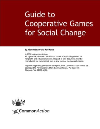 Guide to
Cooperative Games
for Social Change
By Adam Fletcher and Kari Kunst

© 2006 by CommonAction.
All rights are reserved. Permission to use is explicitly granted for
nonprofit and educational uses. No part of this document may be
reproduced for commercial gain in any form or mechanical means.

Inquiries regarding permission to reprint from CommonAction should be
addressed to Permissions Editor, CommonAction, PO Box 6185,
Olympia, WA 98507-6185.
 