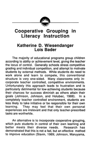mc
Cooperative Grouping in
Literacy Instruction
Katherine D. Wiesendanger
Lois Bader
The majority of educational programs group children
according to ability or achievement level, giving the teacher
the locus of control. Generally schools stress competitive
grading and individual competition, and attempt to motivate
students by external methods. While students do need to
work alone and learn to compete, this conventional
structure is very one-sided. Many classrooms only in
corporate teacher controlled, competitive environments.
Unfortunately this approach leads to frustration and is
particularly detrimental for low-achieving students because
their chances for success diminish as others attain their
goals (Johnson, Johnson, and Holubec, 1988). In a
completely teacher controlled environment, students are
less likely to take initiative or be responsible for their own
learning. They may feel that their own personal
experiences are irrelevant and that only teacher-prescribed
tasks are worthwhile.
An alternative is to incorporate cooperative grouping,
which puts students in control of their own learning and
better meets their diverse needs. Research has
demonstrated that this is not a fad, but an effective method
to improve education (Slavin, 1989; Johnson, Maruyama,
 