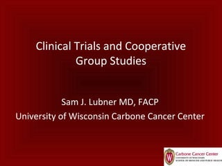 Clinical Trials and Cooperative
Group Studies
Sam J. Lubner MD, FACP
University of Wisconsin Carbone Cancer Center
 