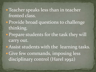  Teacher speaks less than in teacher

fronted class.
 Provide broad questions to challenge
thinking.
 Prepare students for the task they will
carry out.
 Assist students with the learning tasks.
 Give few commands, imposing less
disciplinary control (Harel 1992)

 