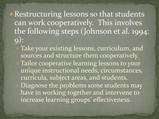 Restructuring lessons so that students

can work cooperatively. This involves
the following steps (Johnson et al. 1994:
9):
 Take your existing lessons, curriculum, and

sources and structure them cooperatively.
 Tailor cooperative learning lessons to your
unique instructional needs, circumstances,
curricula, subject areas, and students.
 Diagnose the problems some students may
have in working together and intervene to
increase learning groups’ effectiveness.

 