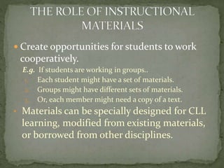 Create opportunities for students to work

cooperatively.
E.g. If students are working in groups..
1. Each student might have a set of materials.
2. Groups might have different sets of materials.
3. Or, each member might need a copy of a text.

• Materials can be specially designed for CLL

learning, modified from existing materials,
or borrowed from other disciplines.

 