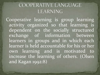 Cooperative learning is group learning
activity organized so that learning is
dependent on the socially structured
exchange of information between
learners in groups and in which each
learner is held accountable for his or her
own learning and is motivated to
increase the learning of others. (Olsen
and Kagan 1992:8)

 