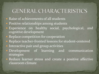  Raise of achievements of all students

 Positive relationships among students
 Experience on healthy social, psychological, and






cognitive development
Replace competition for cooperation
Replace teacher-fronted lessons for student-centered
Interactive pair and group activities
Development of learning and communication
strategies
Reduce learner stress and create a positive affective
classroom climate

 