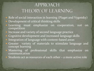  Role of social interaction in learning (Piaget and Vygotsky)
 Development of critical thinking skills
 Learning must emphasize on cooperation, not on







competition
Increase and variety of second language practice
Cognitive development and increased language skills
Integration of language with content-based areas
Greater variety of materials to stimulate language and
concept learning
Mastering of professional skills that emphasize on
communication
Students act as resources of each other – a more active role

 