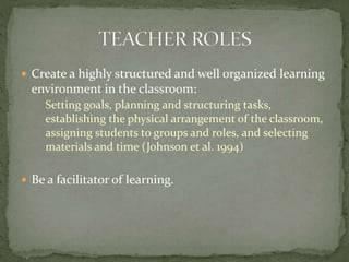  Create a highly structured and well organized learning

environment in the classroom:
Setting goals, planning and structuring tasks,
establishing the physical arrangement of the classroom,
assigning students to groups and roles, and selecting
materials and time (Johnson et al. 1994)
 Be a facilitator of learning.

 