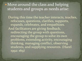 Move around the class and helping

students and groups as needs arise:
During this time the teacher interacts, teaches,
refocuses, questions, clarifies, supports,
expands, celebrates, and empathizes.
And facilitators are giving feedback,
redirecting the group with questions,
encouraging the group to solve its own
problems, extending activity, encouraging
thinking, managing conflict, observing
students, and supplying resources. (Harel
1992: 169)

 