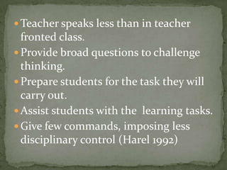 Teacher speaks less than in teacher fronted class.Provide broad questions to challenge thinking.Prepare students for the task they will carry out.Assist students with the  learning tasks.Give few commands, imposing less disciplinary control (Harel 1992)