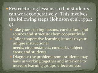 Restructuring lessons so that students can work cooperatively.  This involves the following steps (Johnson et al. 1994: 9):Take your existing lessons, curriculum, and sources and structure them cooperatively.Tailor cooperative learning lessons to your unique instructional needs, circumstances, curricula, subject areas, and students.Diagnose the problems some students may have in working together and intervene to increase learning groups’ effectiveness.