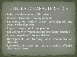 Raise of achievements of all studentsPositive relationships among studentsExperience on healthy social, psychological, and cognitive developmentReplace competition for cooperationReplace teacher-fronted lessons for student-centeredInteractive pair and group activitiesDevelopment of learning and communication strategiesReduce learner stress and create a positive affective classroom climateGENERAL CHARACTERISTICS
