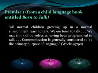 “all normal children growing up in a normal
environment learn to talk. We ere born to talk . . . We
may think of ourselves as having been programmed to
talk . . . Communication is generally considered to be
the primary purpose of language.” (Weeks 1979:1)
 