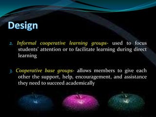 2. Informal cooperative learning groups- used to focus
    students’ attention or to facilitate learning during direct
    learning

3. Cooperative base groups- allows members to give each
    other the support, help, encouragement, and assistance
    they need to succeed academically
 