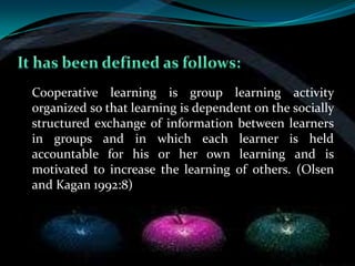 Cooperative learning is group learning activity
organized so that learning is dependent on the socially
structured exchange of information between learners
in groups and in which each learner is held
accountable for his or her own learning and is
motivated to increase the learning of others. (Olsen
and Kagan 1992:8)
 